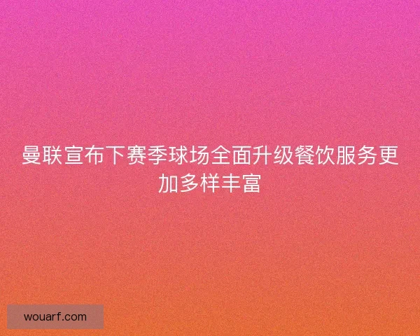 曼联宣布下赛季球场全面升级餐饮服务更加多样丰富