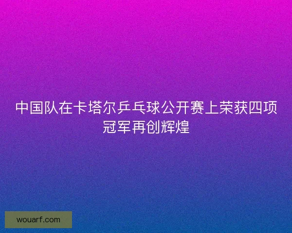 中国队在卡塔尔乒乓球公开赛上荣获四项冠军再创辉煌