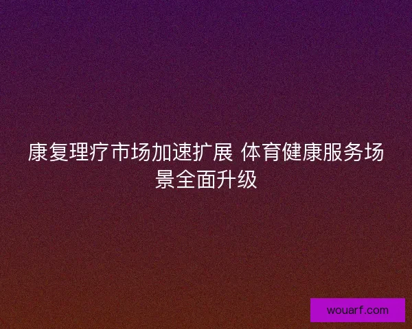 康复理疗市场加速扩展 体育健康服务场景全面升级