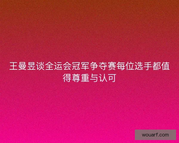 王曼昱谈全运会冠军争夺赛每位选手都值得尊重与认可