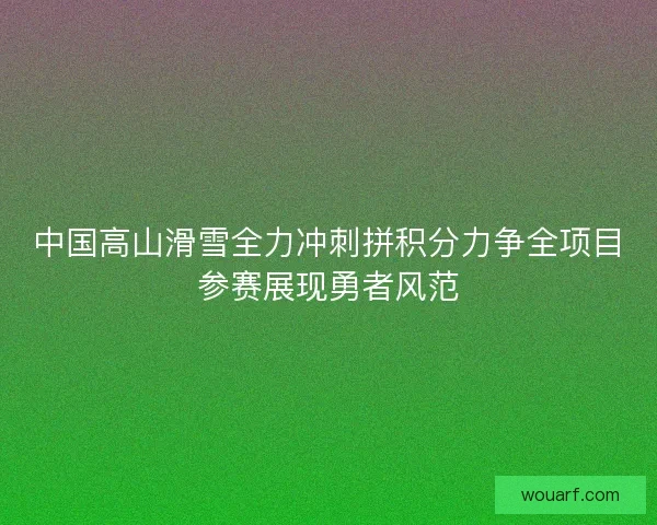 中国高山滑雪全力冲刺拼积分力争全项目参赛展现勇者风范