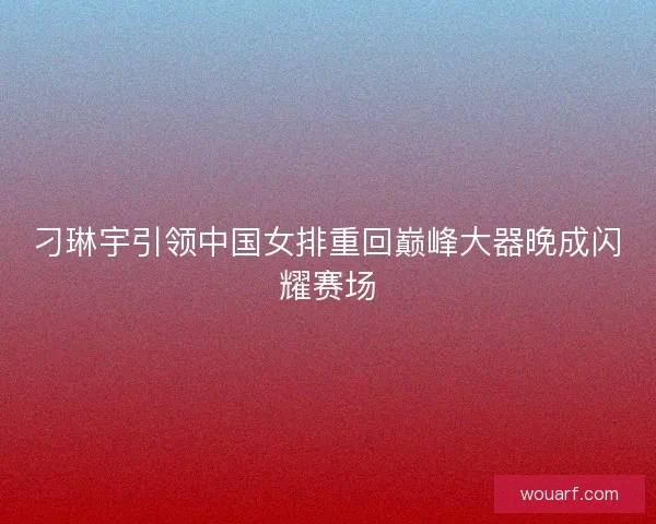 刁琳宇引领中国女排重回巅峰大器晚成闪耀赛场