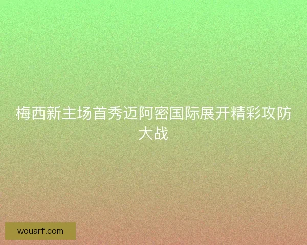 梅西新主场首秀迈阿密国际展开精彩攻防大战