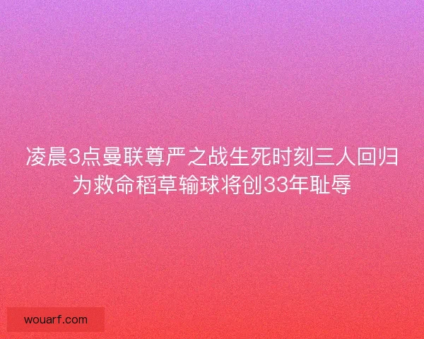 凌晨3点曼联尊严之战生死时刻三人回归为救命稻草输球将创33年耻辱