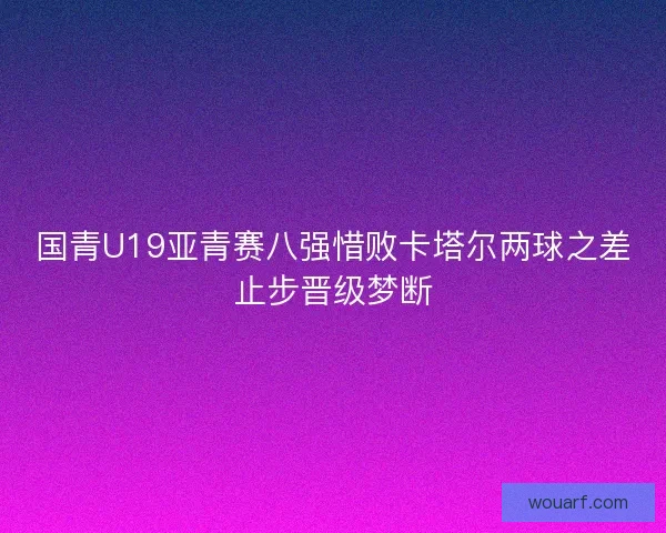 国青U19亚青赛八强惜败卡塔尔两球之差止步晋级梦断