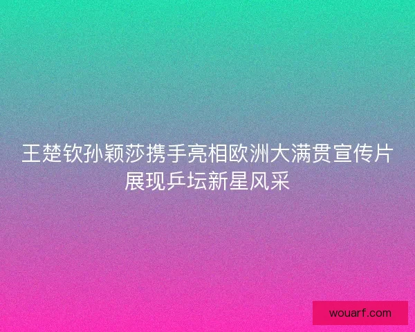 王楚钦孙颖莎携手亮相欧洲大满贯宣传片展现乒坛新星风采