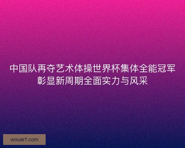中国队再夺艺术体操世界杯集体全能冠军彰显新周期全面实力与风采