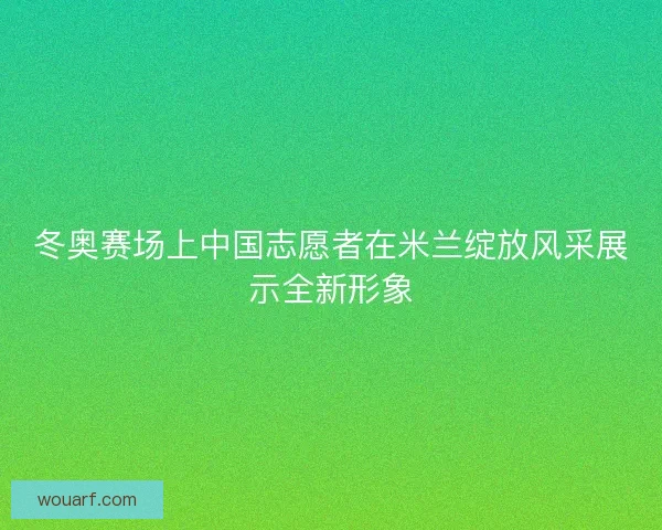 冬奥赛场上中国志愿者在米兰绽放风采展示全新形象