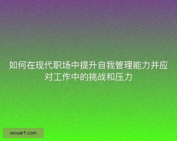 如何在现代职场中提升自我管理能力并应对工作中的挑战和压力