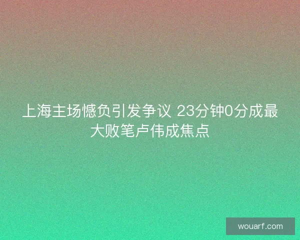 上海主场憾负引发争议 23分钟0分成最大败笔卢伟成焦点