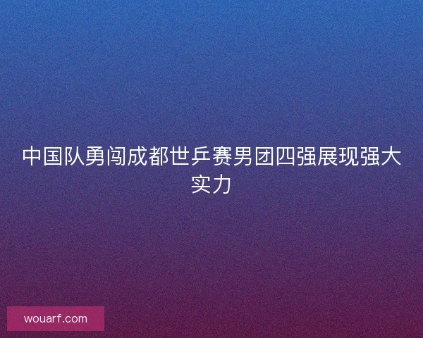 中国队勇闯成都世乒赛男团四强展现强大实力