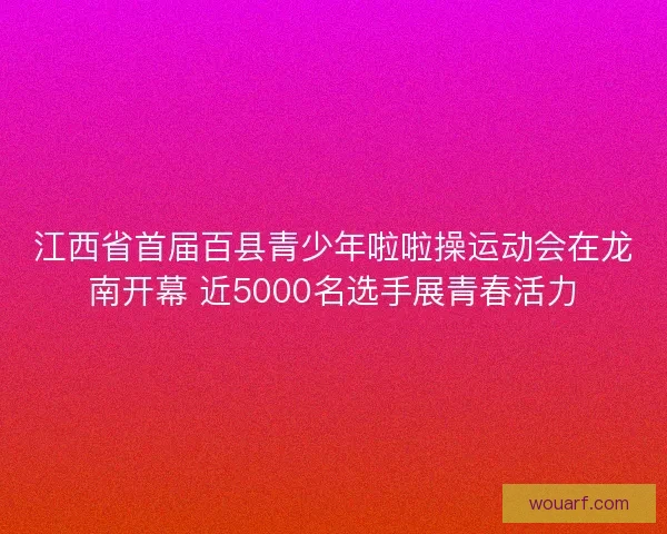 江西省首届百县青少年啦啦操运动会在龙南开幕 近5000名选手展青春活力